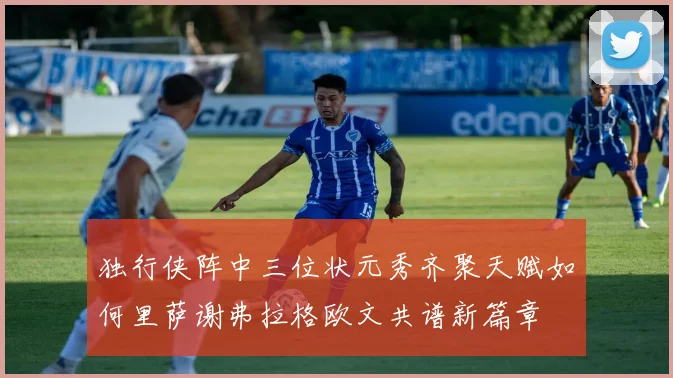独行侠阵中三位状元秀齐聚天赋如何里萨谢弗拉格欧文共谱新篇章