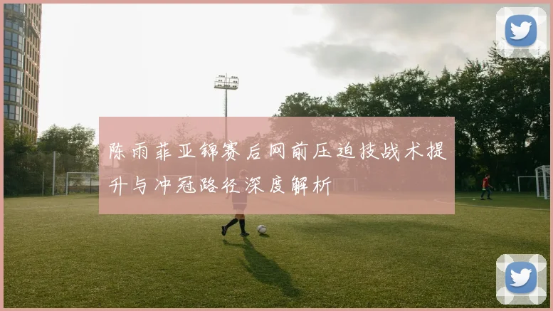陈雨菲亚锦赛后网前压迫技战术提升与冲冠路径深度解析